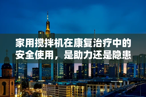 家用搅拌机在康复治疗中的安全使用，是助力还是隐患？