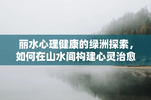丽水心理健康的绿洲探索，如何在山水间构建心灵治愈的桥梁？