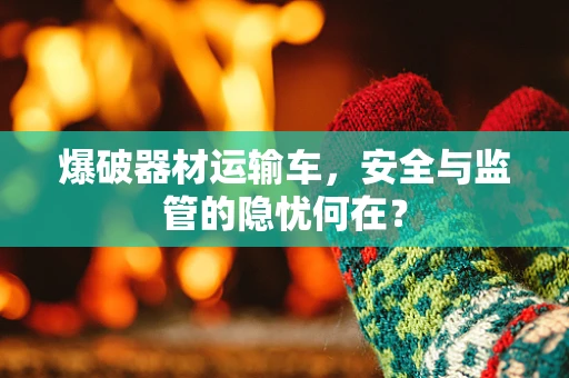 爆破器材运输车，安全与监管的隐忧何在？