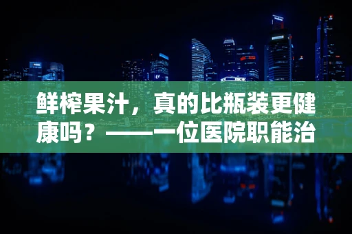 鲜榨果汁，真的比瓶装更健康吗？——一位医院职能治疗师的专业视角