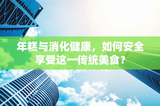 年糕与消化健康，如何安全享受这一传统美食？
