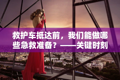 救护车抵达前，我们能做哪些急救准备？——关键时刻的自我救赎