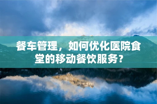 餐车管理，如何优化医院食堂的移动餐饮服务？