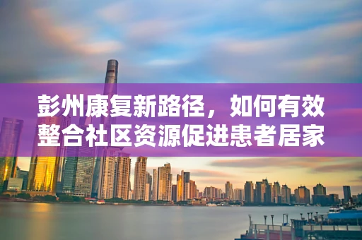彭州康复新路径，如何有效整合社区资源促进患者居家康复？
