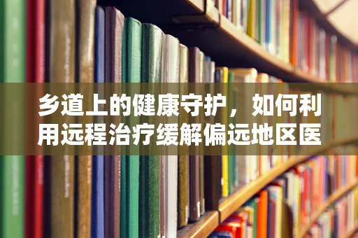 乡道上的健康守护，如何利用远程治疗缓解偏远地区医疗资源短缺？