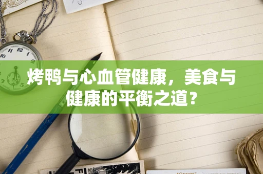 烤鸭与心血管健康，美食与健康的平衡之道？