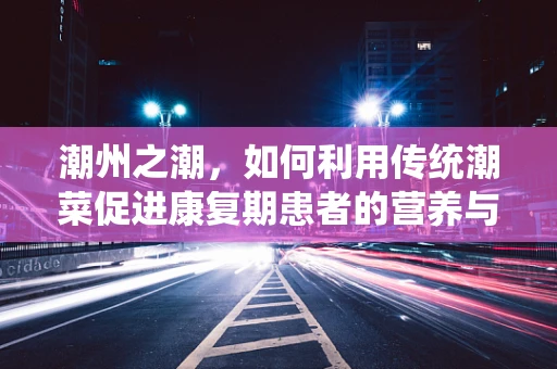 潮州之潮，如何利用传统潮菜促进康复期患者的营养与味觉治疗？