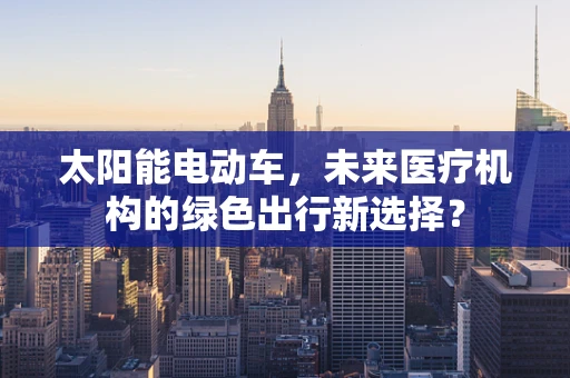 太阳能电动车，未来医疗机构的绿色出行新选择？