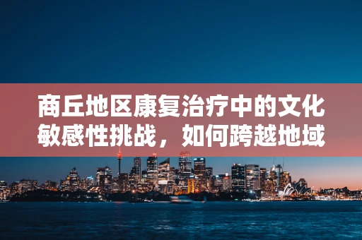 商丘地区康复治疗中的文化敏感性挑战，如何跨越地域与文化的桥梁？