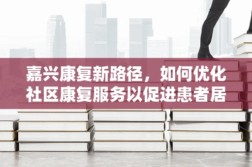 嘉兴康复新路径，如何优化社区康复服务以促进患者居家融合？