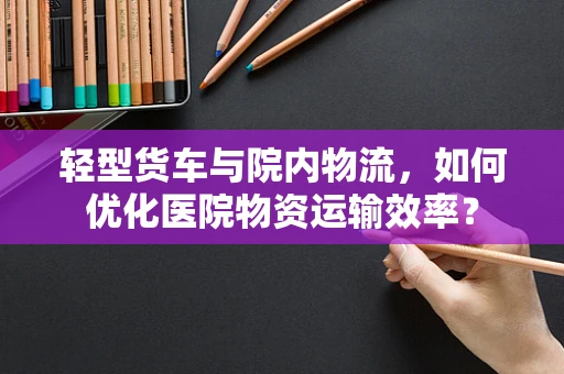 轻型货车与院内物流，如何优化医院物资运输效率？