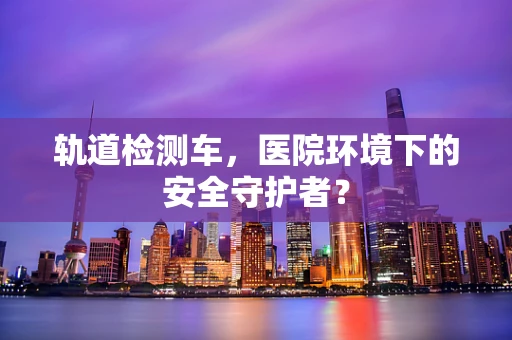 轨道检测车，医院环境下的安全守护者？