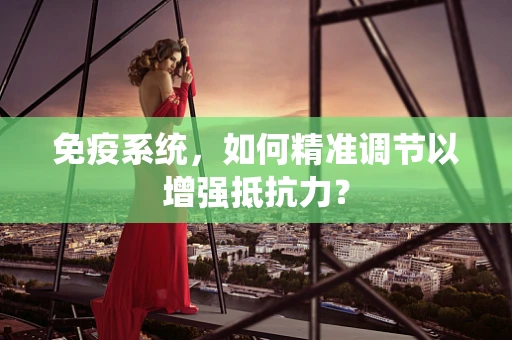 免疫系统，如何精准调节以增强抵抗力？