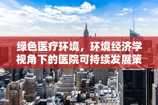 绿色医疗环境，环境经济学视角下的医院可持续发展策略