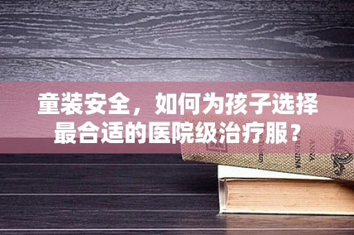 童装安全，如何为孩子选择最合适的医院级治疗服？