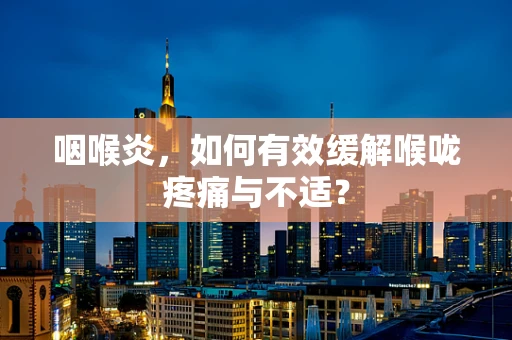 咽喉炎，如何有效缓解喉咙疼痛与不适？