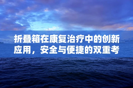 折叠箱在康复治疗中的创新应用，安全与便捷的双重考量