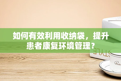 如何有效利用收纳袋，提升患者康复环境管理？