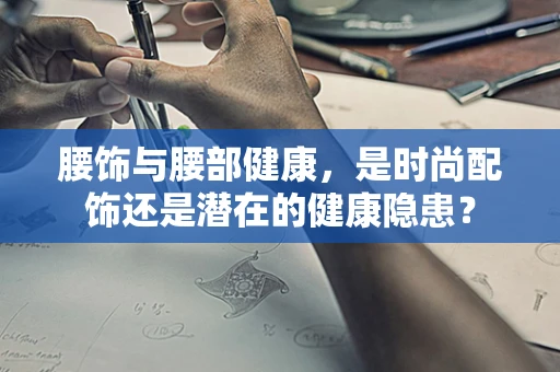 腰饰与腰部健康，是时尚配饰还是潜在的健康隐患？