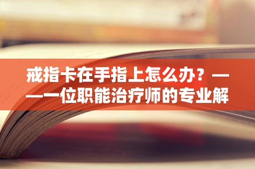 戒指卡在手指上怎么办？——一位职能治疗师的专业解答