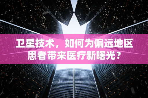 卫星技术，如何为偏远地区患者带来医疗新曙光？