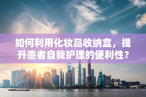 如何利用化妆品收纳盒，提升患者自我护理的便利性？