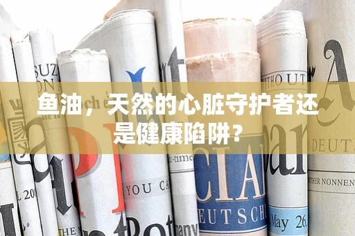 鱼油，天然的心脏守护者还是健康陷阱？