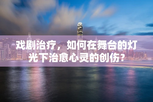 戏剧治疗，如何在舞台的灯光下治愈心灵的创伤？