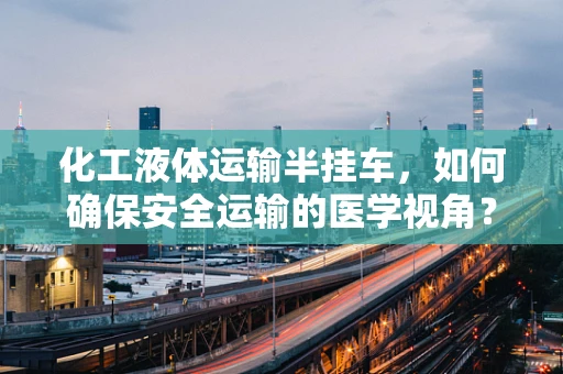 化工液体运输半挂车，如何确保安全运输的医学视角？