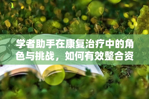学者助手在康复治疗中的角色与挑战，如何有效整合资源以促进患者恢复？