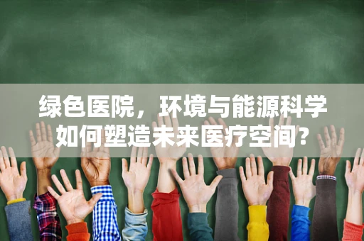 绿色医院，环境与能源科学如何塑造未来医疗空间？