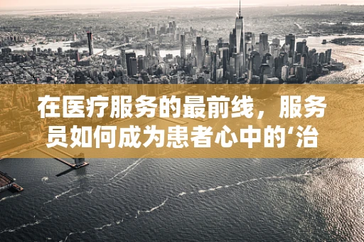 在医疗服务的最前线，服务员如何成为患者心中的‘治愈系’？