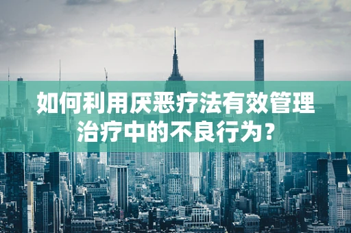如何利用厌恶疗法有效管理治疗中的不良行为？