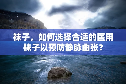 袜子，如何选择合适的医用袜子以预防静脉曲张？