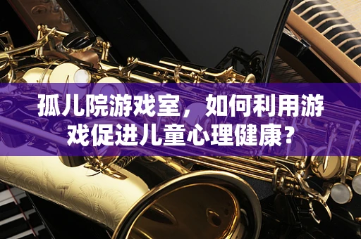 孤儿院游戏室，如何利用游戏促进儿童心理健康？
