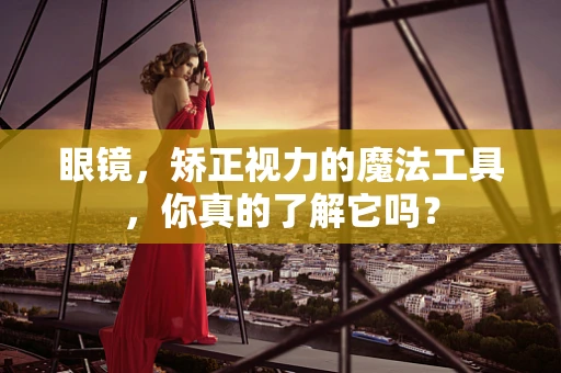 眼镜，矫正视力的魔法工具，你真的了解它吗？