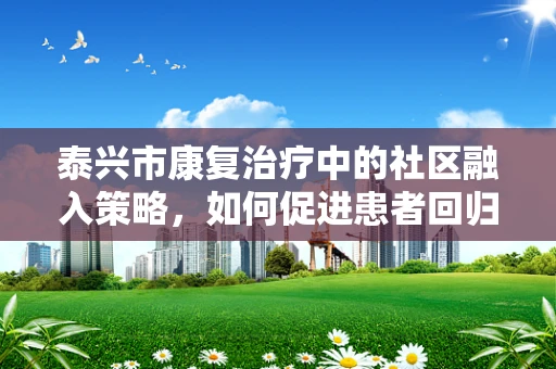 泰兴市康复治疗中的社区融入策略，如何促进患者回归社会？