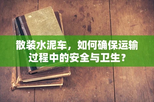 散装水泥车，如何确保运输过程中的安全与卫生？