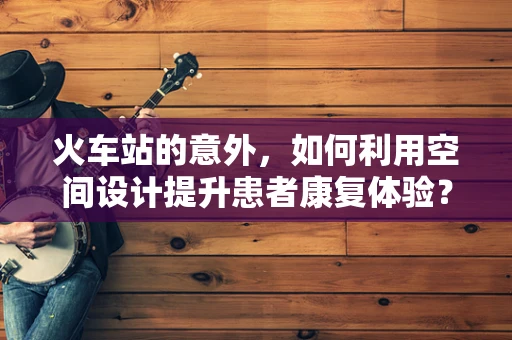 火车站的意外，如何利用空间设计提升患者康复体验？