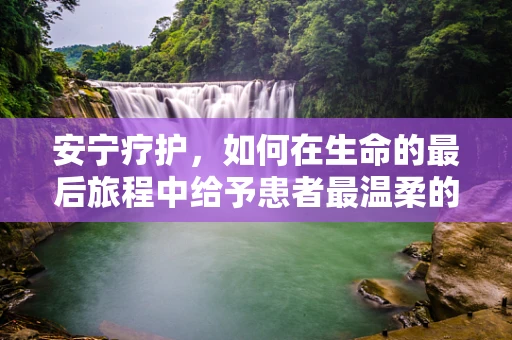 安宁疗护，如何在生命的最后旅程中给予患者最温柔的陪伴？