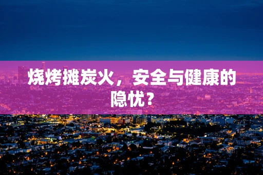 烧烤摊炭火，安全与健康的隐忧？