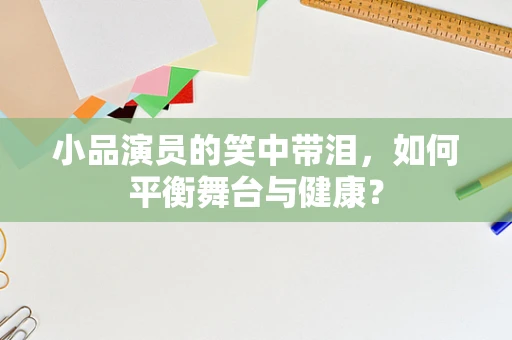 小品演员的笑中带泪，如何平衡舞台与健康？