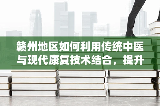 赣州地区如何利用传统中医与现代康复技术结合，提升患者康复效果？