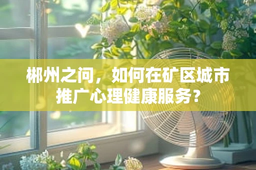 郴州之问，如何在矿区城市推广心理健康服务？