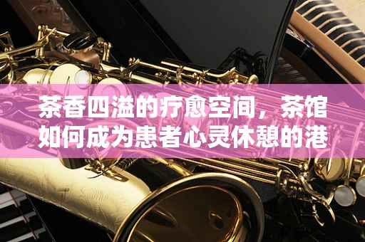 茶香四溢的疗愈空间，茶馆如何成为患者心灵休憩的港湾？