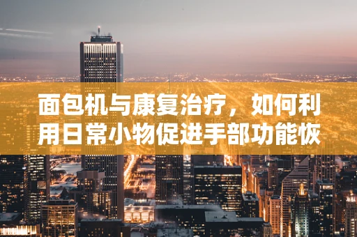 面包机与康复治疗，如何利用日常小物促进手部功能恢复？