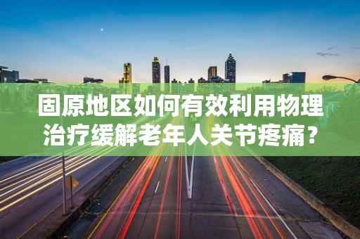 固原地区如何有效利用物理治疗缓解老年人关节疼痛？