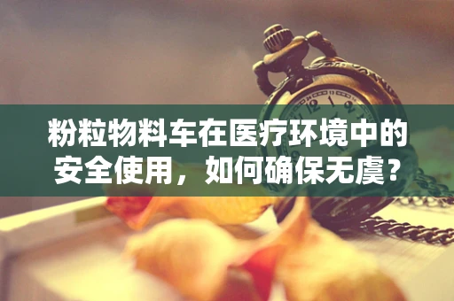 粉粒物料车在医疗环境中的安全使用，如何确保无虞？