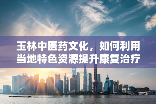 玉林中医药文化，如何利用当地特色资源提升康复治疗效果？