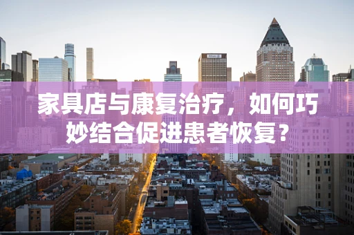 家具店与康复治疗，如何巧妙结合促进患者恢复？